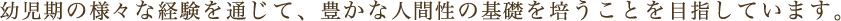 幼児期の様々な経験を通じて、豊かな人間性の基礎を培うことを目指しています。